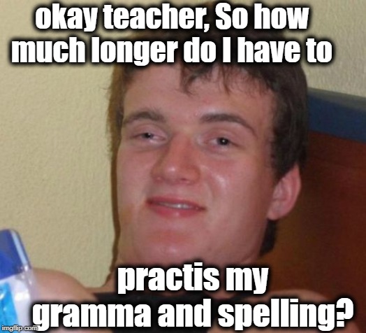 10 Guy Meme | okay teacher, So how much longer do I have to; practis my gramma and spelling? | image tagged in memes,10 guy | made w/ Imgflip meme maker