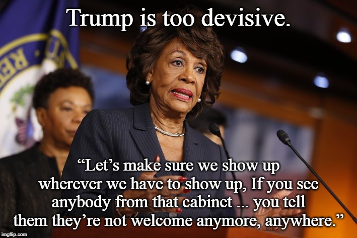 maxine waters | Trump is too devisive. “Let’s make sure we show up wherever we have to show up, If you see anybody from that cabinet ... you tell them they’re not welcome anymore, anywhere.” | image tagged in maxine waters | made w/ Imgflip meme maker