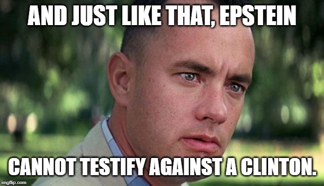 Forest Gump | AND JUST LIKE THAT, EPSTEIN; CANNOT TESTIFY AGAINST A CLINTON. | image tagged in forest gump | made w/ Imgflip meme maker
