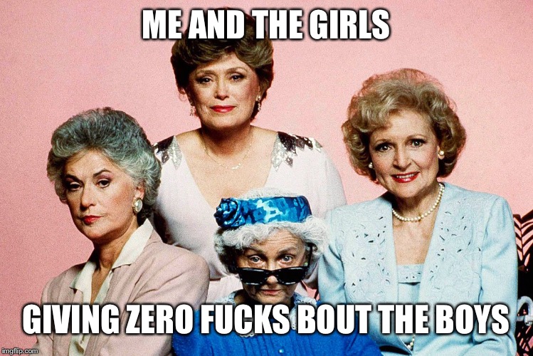 The golden years... | ME AND THE GIRLS; GIVING ZERO FUCKS BOUT THE BOYS | image tagged in memes,funny meme | made w/ Imgflip meme maker