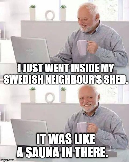 Hide the Pain Harold Meme | I JUST WENT INSIDE MY SWEDISH NEIGHBOUR’S SHED. IT WAS LIKE A SAUNA IN THERE. | image tagged in memes,hide the pain harold | made w/ Imgflip meme maker