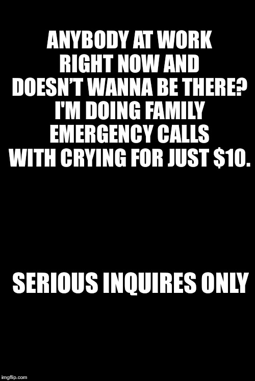Blank | ANYBODY AT WORK RIGHT NOW AND DOESN’T WANNA BE THERE? I'M DOING FAMILY EMERGENCY CALLS WITH CRYING FOR JUST $10. SERIOUS INQUIRES ONLY | image tagged in blank | made w/ Imgflip meme maker