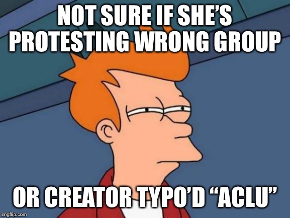 Futurama Fry Meme | NOT SURE IF SHE’S PROTESTING WRONG GROUP OR CREATOR TYPO’D “ACLU” | image tagged in memes,futurama fry | made w/ Imgflip meme maker