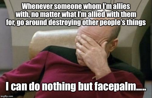 You people are not supporting your cause. you’re destroying it.....thanks.....now I have to work even harder to build it back up | Whenever someone whom I’m allies with, no matter what I’m allied with them for, go around destroying other people’s things; I can do nothing but facepalm..... | image tagged in memes,captain picard facepalm | made w/ Imgflip meme maker