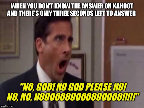 Kahoot in a Nutshell | WHEN YOU DON'T KNOW THE ANSWER ON KAHOOT AND THERE'S ONLY THREE SECONDS LEFT TO ANSWER; "NO, GOD! NO GOD PLEASE NO! NO, NO, NOOOOOOOOOOOOOOOO!!!!!" | image tagged in no god no god please no,the office,kahoot,running out of time,tv show | made w/ Imgflip meme maker