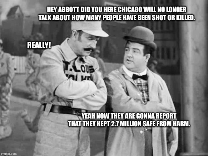 Abbott and Costello Who's on First | HEY ABBOTT DID YOU HERE CHICAGO WILL NO LONGER TALK ABOUT HOW MANY PEOPLE HAVE BEEN SHOT OR KILLED. REALLY! YEAH NOW THEY ARE GONNA REPORT THAT THEY KEPT 2.7 MILLION SAFE FROM HARM. | image tagged in abbott and costello who's on first | made w/ Imgflip meme maker