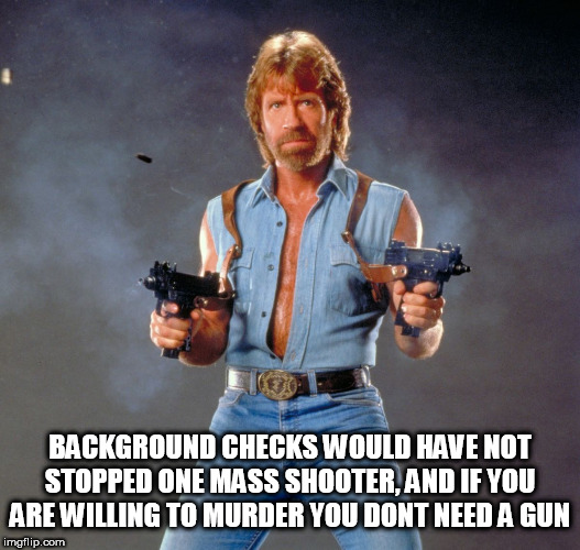 Chuck Norris Guns Meme | BACKGROUND CHECKS WOULD HAVE NOT STOPPED ONE MASS SHOOTER, AND IF YOU ARE WILLING TO MURDER YOU DONT NEED A GUN | image tagged in memes,chuck norris guns,chuck norris | made w/ Imgflip meme maker