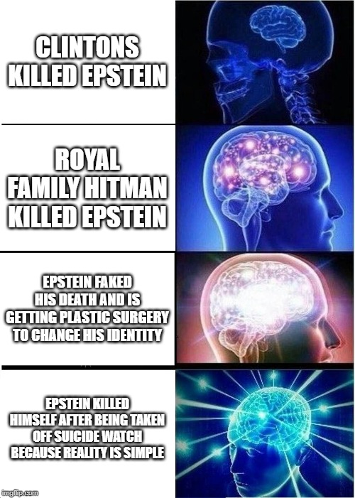 Expanding Brain | CLINTONS KILLED EPSTEIN; ROYAL FAMILY HITMAN KILLED EPSTEIN; EPSTEIN FAKED HIS DEATH AND IS GETTING PLASTIC SURGERY TO CHANGE HIS IDENTITY; EPSTEIN KILLED HIMSELF AFTER BEING TAKEN OFF SUICIDE WATCH BECAUSE REALITY IS SIMPLE | image tagged in memes,expanding brain | made w/ Imgflip meme maker