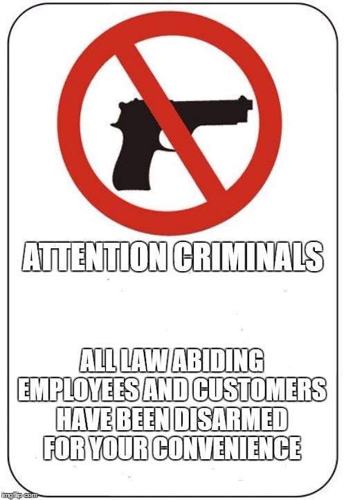 If this sign is displayed and you or a family member get shot because they slacked off in protecting you. Blame the company. | ATTENTION CRIMINALS; ALL LAW ABIDING EMPLOYEES AND CUSTOMERS HAVE BEEN DISARMED FOR YOUR CONVENIENCE | image tagged in random,gun free zone,soft targets,criminals,customers | made w/ Imgflip meme maker