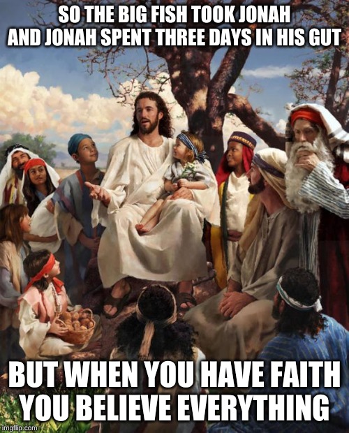 Story Time Jesus | SO THE BIG FISH TOOK JONAH

AND JONAH SPENT THREE DAYS IN HIS GUT; BUT WHEN YOU HAVE FAITH

YOU BELIEVE EVERYTHING | image tagged in story time jesus | made w/ Imgflip meme maker