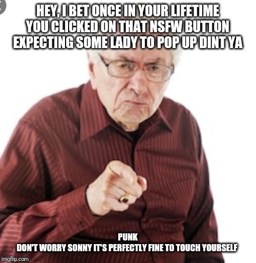 Grumpy old guy | HEY, I BET ONCE IN YOUR LIFETIME YOU CLICKED ON THAT NSFW BUTTON EXPECTING SOME LADY TO POP UP DINT YA; PUNK
DON'T WORRY SONNY IT'S PERFECTLY FINE TO TOUCH YOURSELF | image tagged in so true memes | made w/ Imgflip meme maker