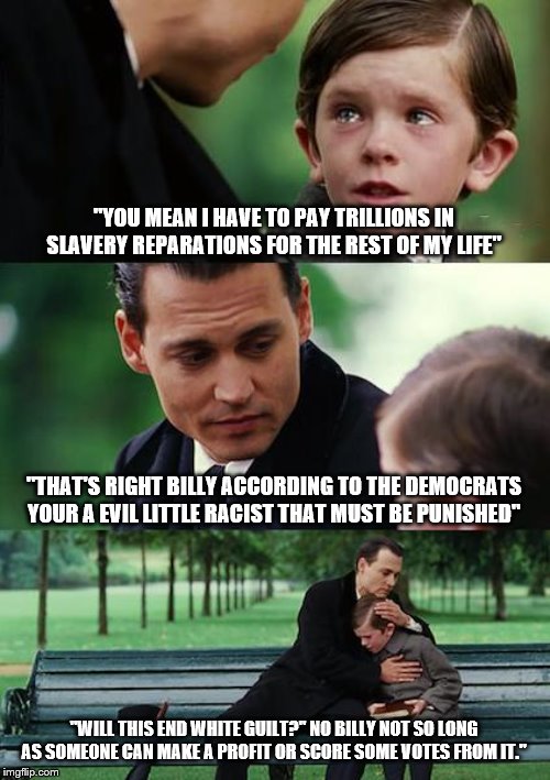 Finding Neverland | "YOU MEAN I HAVE TO PAY TRILLIONS IN SLAVERY REPARATIONS FOR THE REST OF MY LIFE"; "THAT'S RIGHT BILLY ACCORDING TO THE DEMOCRATS YOUR A EVIL LITTLE RACIST THAT MUST BE PUNISHED"; "WILL THIS END WHITE GUILT?" NO BILLY NOT SO LONG AS SOMEONE CAN MAKE A PROFIT OR SCORE SOME VOTES FROM IT." | image tagged in memes,finding neverland,democrats | made w/ Imgflip meme maker