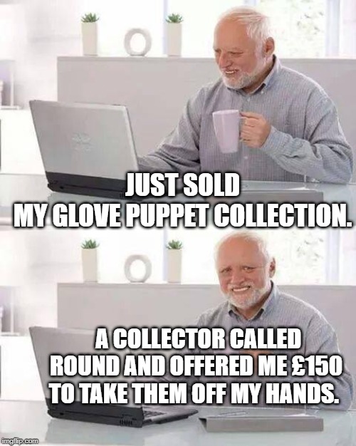 Hide the Pain Harold Meme | JUST SOLD MY GLOVE PUPPET COLLECTION. A COLLECTOR CALLED ROUND AND OFFERED ME £150 TO TAKE THEM OFF MY HANDS. | image tagged in memes,hide the pain harold | made w/ Imgflip meme maker