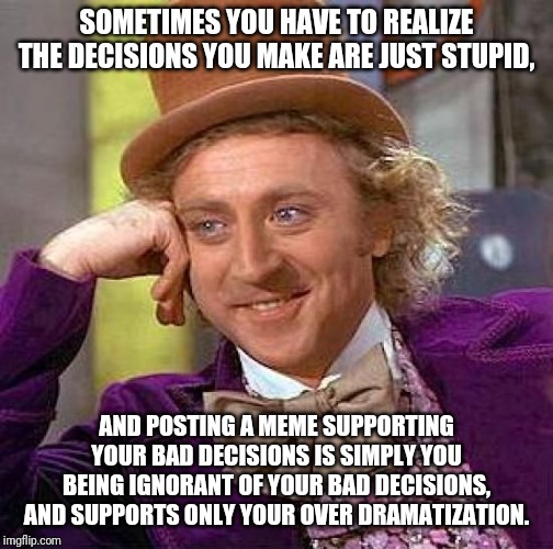 Creepy Condescending Wonka | SOMETIMES YOU HAVE TO REALIZE THE DECISIONS YOU MAKE ARE JUST STUPID, AND POSTING A MEME SUPPORTING YOUR BAD DECISIONS IS SIMPLY YOU BEING IGNORANT OF YOUR BAD DECISIONS, AND SUPPORTS ONLY YOUR OVER DRAMATIZATION. | image tagged in memes,creepy condescending wonka | made w/ Imgflip meme maker