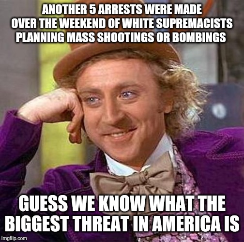 Creepy Condescending Wonka | ANOTHER 5 ARRESTS WERE MADE OVER THE WEEKEND OF WHITE SUPREMACISTS PLANNING MASS SHOOTINGS OR BOMBINGS; GUESS WE KNOW WHAT THE BIGGEST THREAT IN AMERICA IS | image tagged in memes,creepy condescending wonka | made w/ Imgflip meme maker