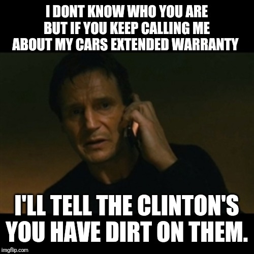 Liam Neeson Taken | I DONT KNOW WHO YOU ARE BUT IF YOU KEEP CALLING ME ABOUT MY CARS EXTENDED WARRANTY; I'LL TELL THE CLINTON'S YOU HAVE DIRT ON THEM. | image tagged in memes,liam neeson taken | made w/ Imgflip meme maker