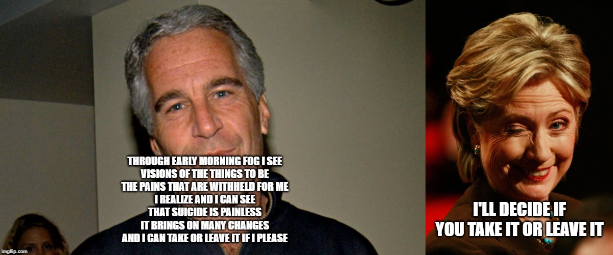 THROUGH EARLY MORNING FOG I SEE
VISIONS OF THE THINGS TO BE
THE PAINS THAT ARE WITHHELD FOR ME
I REALIZE AND I CAN SEE
THAT SUICIDE IS PAINLESS
IT BRINGS ON MANY CHANGES
AND I CAN TAKE OR LEAVE IT IF I PLEASE; I'LL DECIDE IF YOU TAKE IT OR LEAVE IT | image tagged in hilary clinton,jeffrey epstein | made w/ Imgflip meme maker