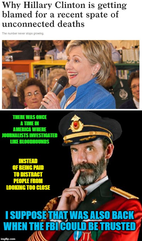 A different era | THERE WAS ONCE A TIME IN AMERICA WHERE JOURNALISTS INVESTIGATED LIKE BLOODHOUNDS; INSTEAD OF BEING PAID TO DISTRACT PEOPLE FROM LOOKING TOO CLOSE; I SUPPOSE THAT WAS ALSO BACK WHEN THE FBI COULD BE TRUSTED | image tagged in captain obvious,clinton corruption,jeffrey epstein,suicide,arkansas,media lies | made w/ Imgflip meme maker