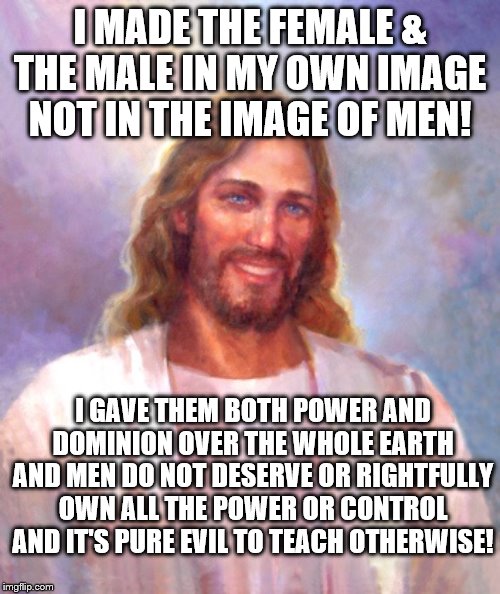 Smiling Jesus |  I MADE THE FEMALE & THE MALE IN MY OWN IMAGE NOT IN THE IMAGE OF MEN! I GAVE THEM BOTH POWER AND DOMINION OVER THE WHOLE EARTH AND MEN DO NOT DESERVE OR RIGHTFULLY OWN ALL THE POWER OR CONTROL AND IT'S PURE EVIL TO TEACH OTHERWISE! | image tagged in memes,smiling jesus | made w/ Imgflip meme maker