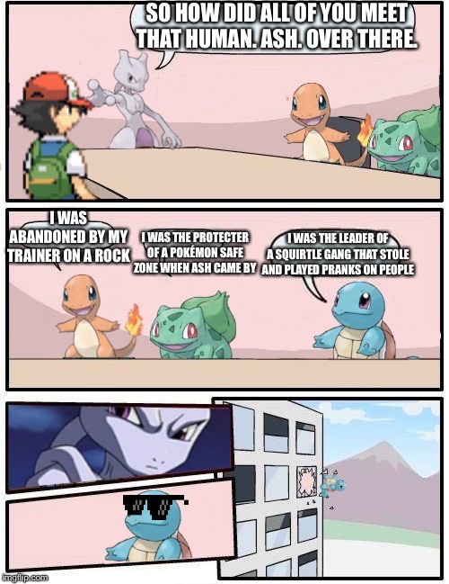 Pokémon office suggestion | SO HOW DID ALL OF YOU MEET THAT HUMAN. ASH. OVER THERE. I WAS ABANDONED BY MY TRAINER ON A ROCK; I WAS THE PROTECTER OF A POKÉMON SAFE ZONE WHEN ASH CAME BY; I WAS THE LEADER OF A SQUIRTLE GANG THAT STOLE AND PLAYED PRANKS ON PEOPLE | image tagged in pokmon office suggestion | made w/ Imgflip meme maker