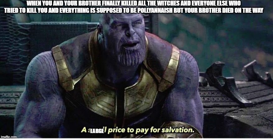 A small price to pay for salvation | WHEN YOU AND YOUR BROTHER FINALLY KILLED ALL THE WITCHES AND EVERYONE ELSE WHO TRIED TO KILL YOU AND EVERYTHING IS SUPPOSED TO BE POLLYANNAISH BUT YOUR BROTHER DIED ON THE WAY; LARGE | image tagged in a small price to pay for salvation | made w/ Imgflip meme maker