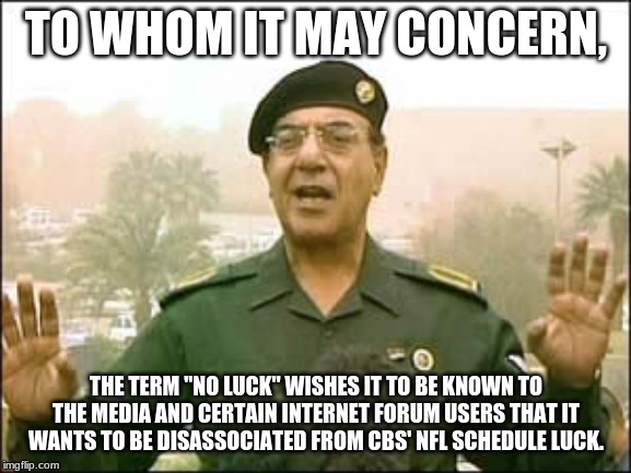 Baghdad Bob, "No Luck" press spokesghost | TO WHOM IT MAY CONCERN, THE TERM "NO LUCK" WISHES IT TO BE KNOWN TO THE MEDIA AND CERTAIN INTERNET FORUM USERS THAT IT WANTS TO BE DISASSOCIATED FROM CBS' NFL SCHEDULE LUCK. | image tagged in baghdad bob | made w/ Imgflip meme maker