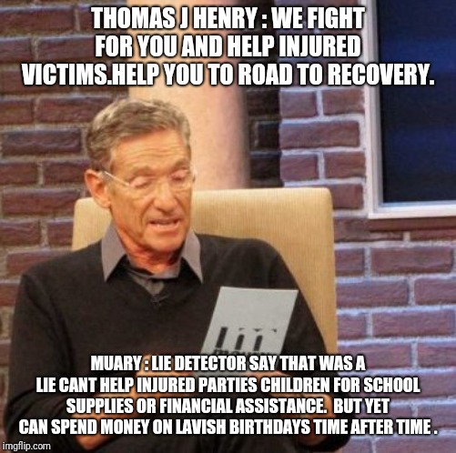 Thomas j henry | THOMAS J HENRY : WE FIGHT FOR YOU AND HELP INJURED VICTIMS.HELP YOU TO ROAD TO RECOVERY. MUARY : LIE DETECTOR SAY THAT WAS A LIE CANT HELP INJURED PARTIES CHILDREN FOR SCHOOL SUPPLIES OR FINANCIAL ASSISTANCE.  BUT YET CAN SPEND MONEY ON LAVISH BIRTHDAYS TIME AFTER TIME . | image tagged in memes,maury lie detector | made w/ Imgflip meme maker