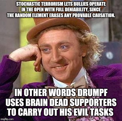 Creepy Condescending Wonka | STOCHASTIC TERRORISM LETS BULLIES OPERATE IN THE OPEN WITH FULL DENIABILITY, SINCE THE RANDOM ELEMENT ERASES ANY PROVABLE CAUSATION. IN OTHER WORDS DRUMPF USES BRAIN DEAD SUPPORTERS TO CARRY OUT HIS EVIL TASKS | image tagged in memes,creepy condescending wonka | made w/ Imgflip meme maker