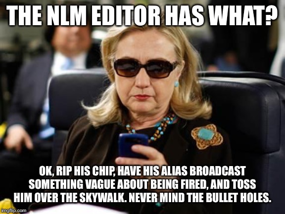Hillary Clinton Cellphone Meme | THE NLM EDITOR HAS WHAT? OK, RIP HIS CHIP, HAVE HIS ALIAS BROADCAST SOMETHING VAGUE ABOUT BEING FIRED, AND TOSS HIM OVER THE SKYWALK. NEVER MIND THE BULLET HOLES. | image tagged in memes,hillary clinton cellphone | made w/ Imgflip meme maker