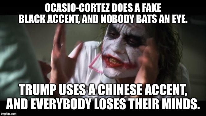 Apparently, AOC can be Black, but Trump can’t be Chinese. | OCASIO-CORTEZ DOES A FAKE BLACK ACCENT, AND NOBODY BATS AN EYE. TRUMP USES A CHINESE ACCENT, AND EVERYBODY LOSES THEIR MINDS. | image tagged in memes,and everybody loses their minds,donald trump,alexandria ocasio-cortez,black,chinese | made w/ Imgflip meme maker