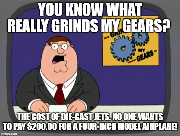 Me paying a ridiculous amount of money for a birthday present for someone. (The things you do for your family.) | YOU KNOW WHAT REALLY GRINDS MY GEARS? THE COST OF DIE-CAST JETS. NO ONE WANTS TO PAY $200.00 FOR A FOUR-INCH MODEL AIRPLANE! | image tagged in memes,peter griffin news | made w/ Imgflip meme maker