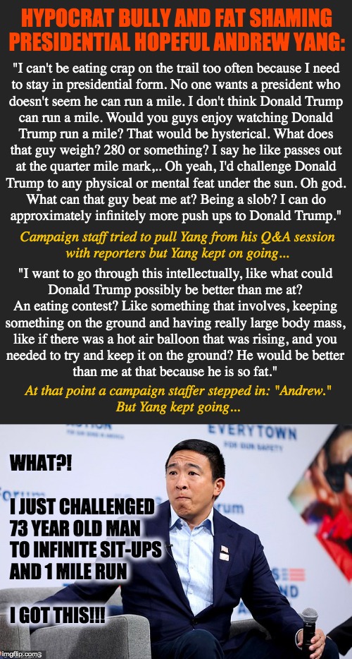 Andrew never left high school. | HYPOCRAT BULLY AND FAT SHAMING PRESIDENTIAL HOPEFUL ANDREW YANG:; "I can't be eating crap on the trail too often because I need
to stay in presidential form. No one wants a president who
doesn't seem he can run a mile. I don't think Donald Trump
can run a mile. Would you guys enjoy watching Donald
Trump run a mile? That would be hysterical. What does
that guy weigh? 280 or something? I say he like passes out
at the quarter mile mark,.. Oh yeah, I'd challenge Donald
Trump to any physical or mental feat under the sun. Oh god.
What can that guy beat me at? Being a slob? I can do
approximately infinitely more push ups to Donald Trump."; Campaign staff tried to pull Yang from his Q&A session
with reporters but Yang kept on going... "I want to go through this intellectually, like what could

Donald Trump possibly be better than me at?

An eating contest? Like something that involves, keeping
something on the ground and having really large body mass,
like if there was a hot air balloon that was rising, and you

needed to try and keep it on the ground? He would be better
than me at that because he is so fat."; At that point a campaign staffer stepped in: "Andrew."
But Yang kept going... WHAT?!
 
I JUST CHALLENGED
73 YEAR OLD MAN
TO INFINITE SIT-UPS
AND 1 MILE RUN
 
I GOT THIS!!! | image tagged in andrew yang,yang2020 | made w/ Imgflip meme maker