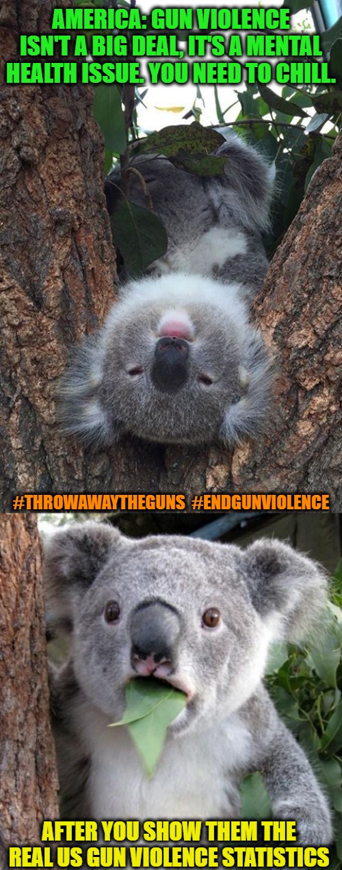 We solve problems based on the tools in our environment. #ThrowAwayTheGuns  #EndGunViolence | AMERICA: GUN VIOLENCE ISN'T A BIG DEAL, IT'S A MENTAL HEALTH ISSUE. YOU NEED TO CHILL. #THROWAWAYTHEGUNS  #ENDGUNVIOLENCE; AFTER YOU SHOW THEM THE REAL US GUN VIOLENCE STATISTICS | image tagged in memes,surprised koala,koala thinking,gun control,gun violence,second amendment | made w/ Imgflip meme maker