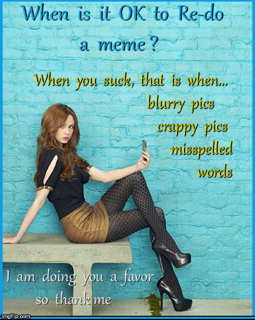 When is it OK to redo a meme | image tagged in mems,lol,babes,karen gillan,lol so funny,memes | made w/ Imgflip meme maker