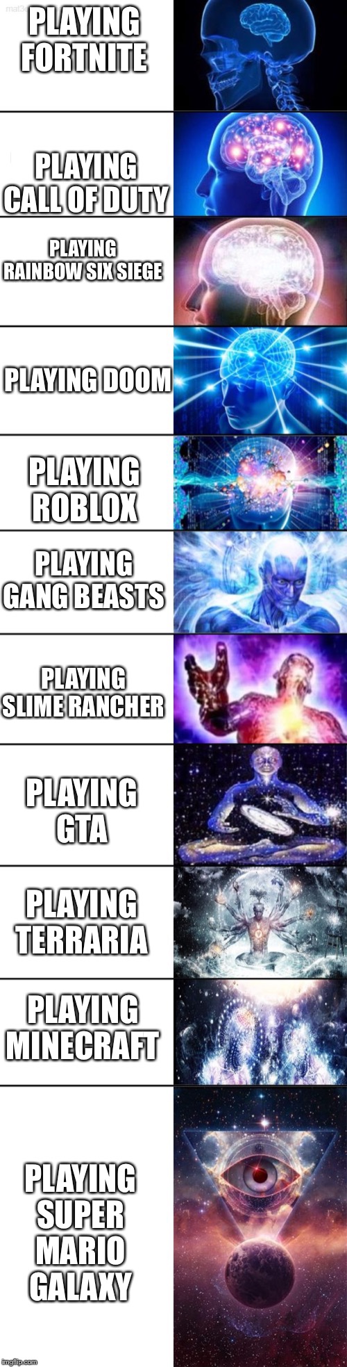 Extended Expanding Brain | PLAYING FORTNITE; PLAYING CALL OF DUTY; PLAYING RAINBOW SIX SIEGE; PLAYING DOOM; PLAYING ROBLOX; PLAYING GANG BEASTS; PLAYING SLIME RANCHER; PLAYING GTA; PLAYING TERRARIA; PLAYING MINECRAFT; PLAYING SUPER MARIO GALAXY | image tagged in extended expanding brain | made w/ Imgflip meme maker