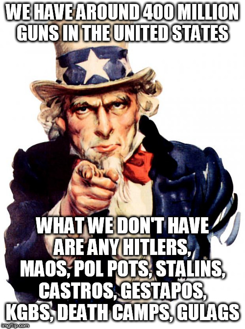 Uncle Sam | WE HAVE AROUND 400 MILLION GUNS IN THE UNITED STATES; WHAT WE DON'T HAVE ARE ANY HITLERS, MAOS, POL POTS, STALINS, CASTROS, GESTAPOS, KGBS, DEATH CAMPS, GULAGS | image tagged in memes,uncle sam | made w/ Imgflip meme maker