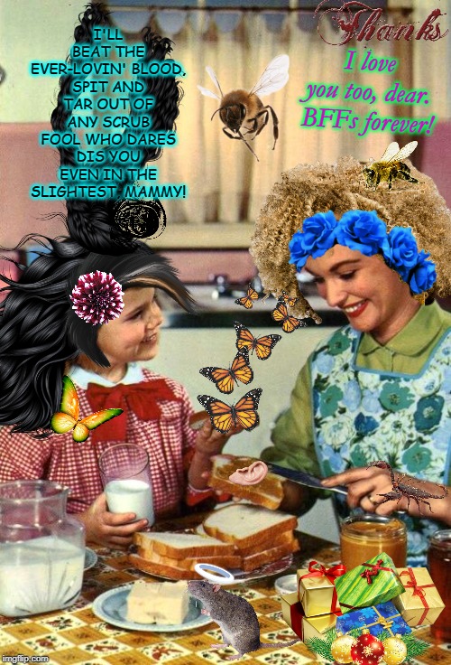Vintage Mom and Daughter | I'LL BEAT THE EVER-LOVIN' BLOOD, SPIT AND TAR OUT OF ANY SCRUB FOOL WHO DARES DIS YOU EVEN IN THE SLIGHTEST, MAMMY! I love you too, dear. BFFs forever! | image tagged in vintage mom and daughter | made w/ Imgflip meme maker
