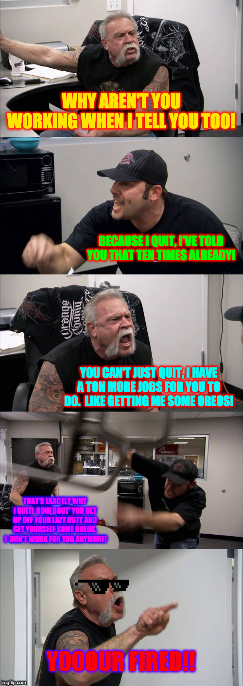 American Chopper Argument Meme | WHY AREN'T YOU WORKING WHEN I TELL YOU TOO! BECAUSE I QUIT, I'VE TOLD YOU THAT TEN TIMES ALREADY! YOU CAN'T JUST QUIT, I HAVE A TON MORE JOBS FOR YOU TO DO.  LIKE GETTING ME SOME OREOS! THAT'S EXACTLY WHY I QUIT!  HOW BOUT' YOU GET UP OFF YOUR LAZY BUTT AND GET YOURSELF SOME OREOS.  I  DON'T WORK FOR YOU ANYMORE! YOOOUR FIRED!! | image tagged in memes,american chopper argument | made w/ Imgflip meme maker