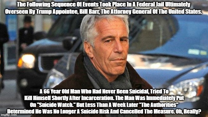 "What We Know About The Circumstances Surrounding Jeffrey Epstein's Death" | The Following Sequence Of Events Took Place In A Federal Jail Ultimately Overseen By Trump Appointee, Bill Barr, The Attorney General Of The United States. A 66 Year Old Man Who Had Never Been Suicidal, Tried To Kill Himself Shortly After Incarceration. The Man Was Immediately Put On "Suicide Watch." But Less Than A Week Later "The Authorities" Determined He Was No Longer A Suicide Risk And Cancelled The Measure. Oh, Really? | image tagged in jeffrey epstein,lolita express,attorney general bill barr,suicide watch | made w/ Imgflip meme maker