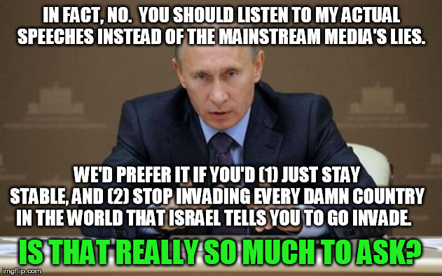 Vladimir Putin Meme | IN FACT, NO.  YOU SHOULD LISTEN TO MY ACTUAL SPEECHES INSTEAD OF THE MAINSTREAM MEDIA'S LIES. IS THAT REALLY SO MUCH TO ASK? WE'D PREFER IT  | image tagged in memes,vladimir putin | made w/ Imgflip meme maker