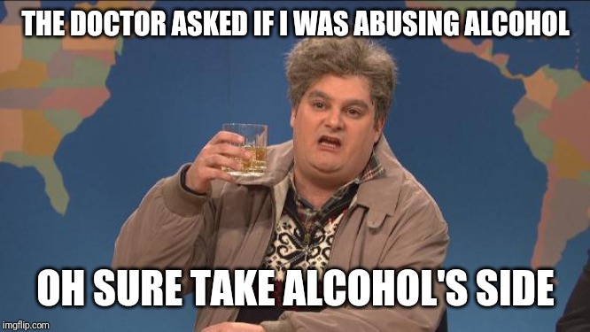 drunk uncle | THE DOCTOR ASKED IF I WAS ABUSING ALCOHOL; OH SURE TAKE ALCOHOL'S SIDE | image tagged in drunk uncle | made w/ Imgflip meme maker