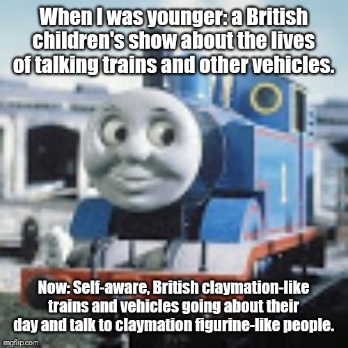 Thomas The Tank Engine | When I was younger: a British children's show about the lives of talking trains and other vehicles. Now: Self-aware, British claymation-like trains and vehicles going about their day and talk to claymation figurine-like people. | image tagged in thomas the tank engine | made w/ Imgflip meme maker