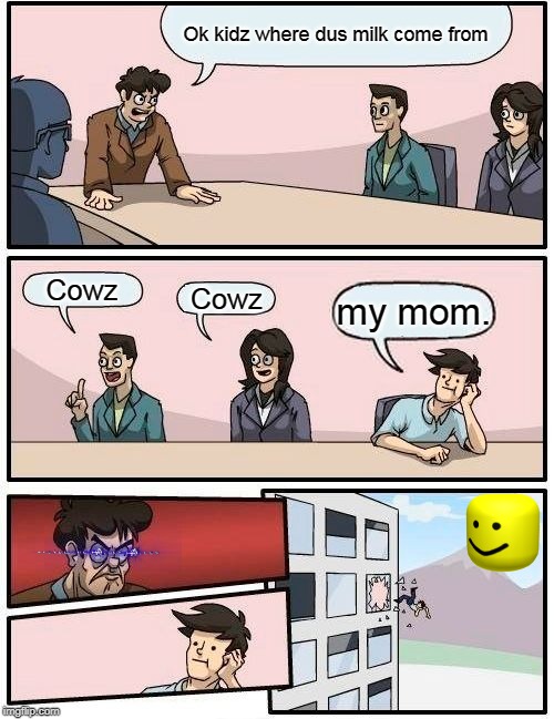 Boardroom Meeting Suggestion Meme | Ok kidz where dus milk come from; Cowz; Cowz; my mom. | image tagged in memes,boardroom meeting suggestion | made w/ Imgflip meme maker