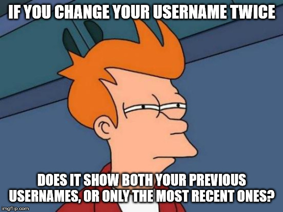 All the changes are beginning to confuse me | IF YOU CHANGE YOUR USERNAME TWICE; DOES IT SHOW BOTH YOUR PREVIOUS USERNAMES, OR ONLY THE MOST RECENT ONES? | image tagged in memes,futurama fry,username,changes,imgflip | made w/ Imgflip meme maker
