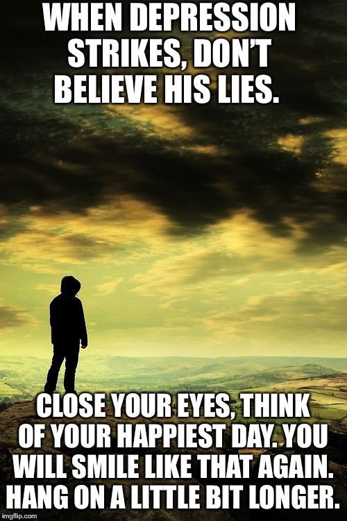 Deep thoughts | WHEN DEPRESSION STRIKES, DON’T BELIEVE HIS LIES. CLOSE YOUR EYES, THINK OF YOUR HAPPIEST DAY. YOU WILL SMILE LIKE THAT AGAIN. HANG ON A LITTLE BIT LONGER. | image tagged in deep thoughts | made w/ Imgflip meme maker