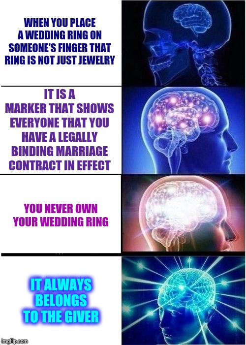 I Know A Lot Of Women That Would Disagree | WHEN YOU PLACE A WEDDING RING ON SOMEONE'S FINGER THAT RING IS NOT JUST JEWELRY; IT IS A MARKER THAT SHOWS EVERYONE THAT YOU HAVE A LEGALLY BINDING MARRIAGE CONTRACT IN EFFECT; YOU NEVER OWN YOUR WEDDING RING; IT ALWAYS BELONGS TO THE GIVER | image tagged in memes,expanding brain,truth,marriage,married,getting married | made w/ Imgflip meme maker