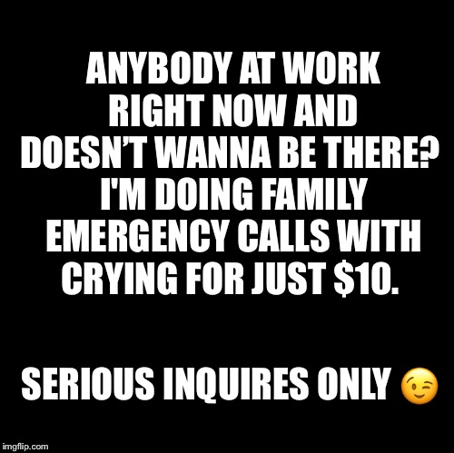 Blank | ANYBODY AT WORK RIGHT NOW AND DOESN’T WANNA BE THERE? 
I'M DOING FAMILY EMERGENCY CALLS WITH CRYING FOR JUST $10. SERIOUS INQUIRES ONLY 😉 | image tagged in blank | made w/ Imgflip meme maker