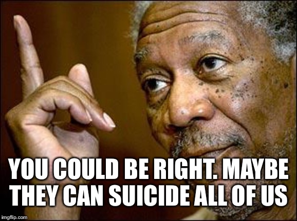 This Morgan Freeman | YOU COULD BE RIGHT. MAYBE THEY CAN SUICIDE ALL OF US | image tagged in this morgan freeman | made w/ Imgflip meme maker