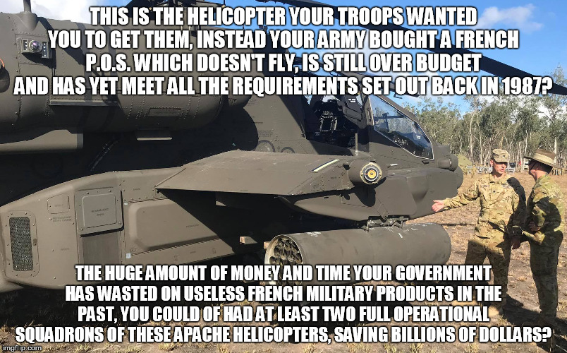 US Army AH-64 Apache inspected by Chief of Australian Army | THIS IS THE HELICOPTER YOUR TROOPS WANTED YOU TO GET THEM, INSTEAD YOUR ARMY BOUGHT A FRENCH P.O.S. WHICH DOESN'T FLY, IS STILL OVER BUDGET AND HAS YET MEET ALL THE REQUIREMENTS SET OUT BACK IN 1987? THE HUGE AMOUNT OF MONEY AND TIME YOUR GOVERNMENT HAS WASTED ON USELESS FRENCH MILITARY PRODUCTS IN THE PAST, YOU COULD OF HAD AT LEAST TWO FULL OPERATIONAL SQUADRONS OF THESE APACHE HELICOPTERS, SAVING BILLIONS OF DOLLARS? | image tagged in us army,helicopter,attack helicopter,australian army,australia,french | made w/ Imgflip meme maker