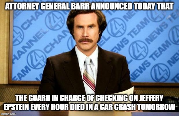 BREAKING NEWS | ATTORNEY GENERAL BARR ANNOUNCED TODAY THAT; THE GUARD IN CHARGE OF CHECKING ON JEFFERY EPSTEIN EVERY HOUR DIED IN A CAR CRASH TOMORROW | image tagged in breaking news | made w/ Imgflip meme maker